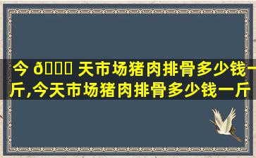 今 🐈 天市场猪肉排骨多少钱一斤,今天市场猪肉排骨多少钱一斤*